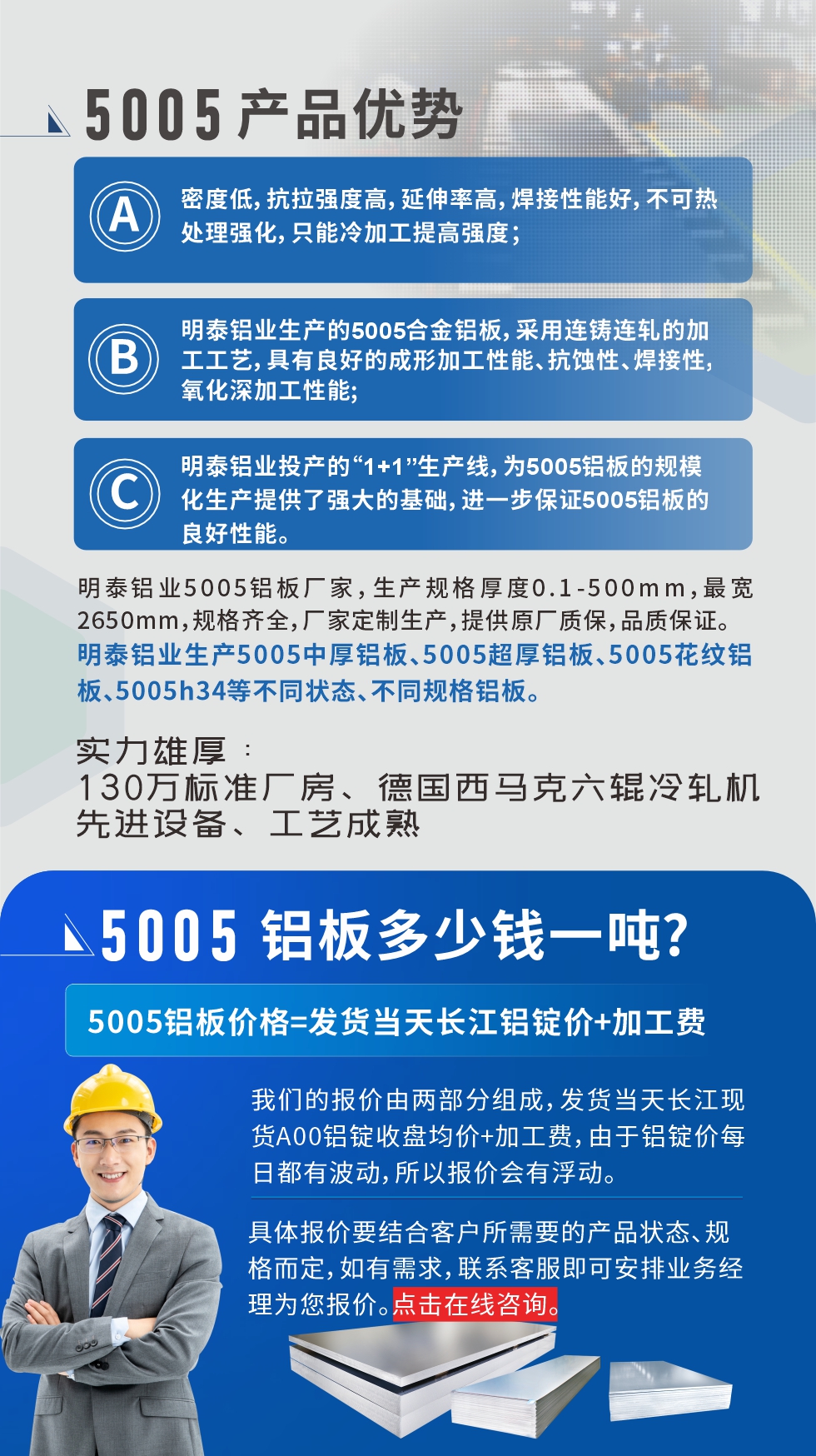 5005鋁板執(zhí)行標(biāo)準(zhǔn)

鋁板帶國家標(biāo)準(zhǔn)(GB/T 3880-2006)，適用于鋁合金板帶材料的統(tǒng)一標(biāo)準(zhǔn)。

5005鋁板性能優(yōu)勢

1、密度低，抗拉強(qiáng)度高，延伸率高，焊接性能好，不可熱處理強(qiáng)化，只能冷加工提高強(qiáng)度；

2、明泰鋁業(yè)生產(chǎn)的5005合金鋁板，采用連鑄連軋的加工工藝，具有良好的成形加工性能、抗蝕性、焊接性，氧化深加工性能;

3、明泰鋁業(yè)投產(chǎn)的“1+1”生產(chǎn)線，為5005鋁板的規(guī)?；a(chǎn)提供了強(qiáng)大的基礎(chǔ)，進(jìn)一步保證5005鋁板的良好性能。
