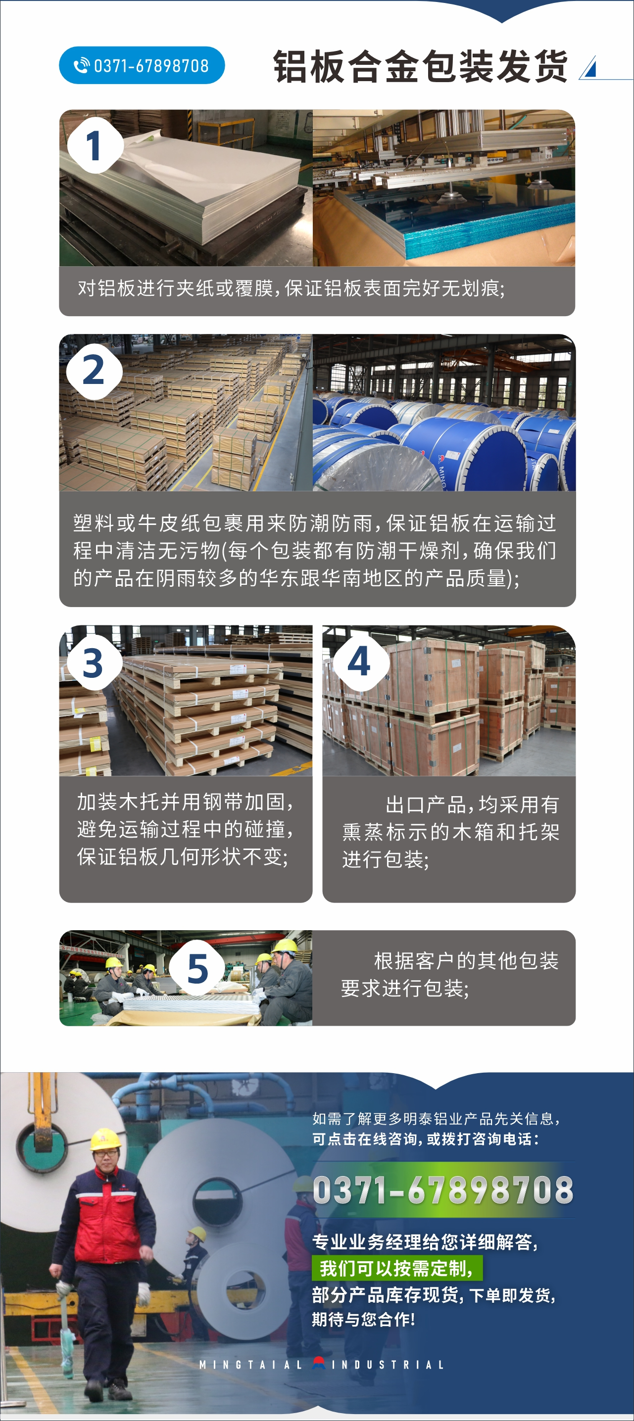 　　鋁板合金包裝發(fā)貨
　　1、對鋁板進(jìn)行夾紙或覆膜，保證鋁板表面完好無劃痕;

　　2、塑料或牛皮紙包裹用來防潮防雨，保證鋁板在運(yùn)輸過程中清潔無污物(每個包裝都有防潮干燥劑，確保我們的產(chǎn)品在陰雨較多的華東跟華南地區(qū)的產(chǎn)品質(zhì)量);

　　3、加裝木托并用鋼帶加固，避免運(yùn)輸過程中的碰撞，保證鋁板幾何形狀不變;

　　4、出口產(chǎn)品，均采用有熏蒸標(biāo)示的木箱和托架進(jìn)行包裝;

　　5、根據(jù)客戶的其他包裝要求進(jìn)行包裝;

　　如需了解更多明泰鋁業(yè)產(chǎn)品先關(guān)信息，可點(diǎn)擊在線咨詢，或撥打咨詢電話：0371-67898708，專業(yè)業(yè)務(wù)經(jīng)理給您詳細(xì)解答，我們可以按需定制，部分產(chǎn)品庫存現(xiàn)貨，下單即發(fā)貨，期待與您合作!