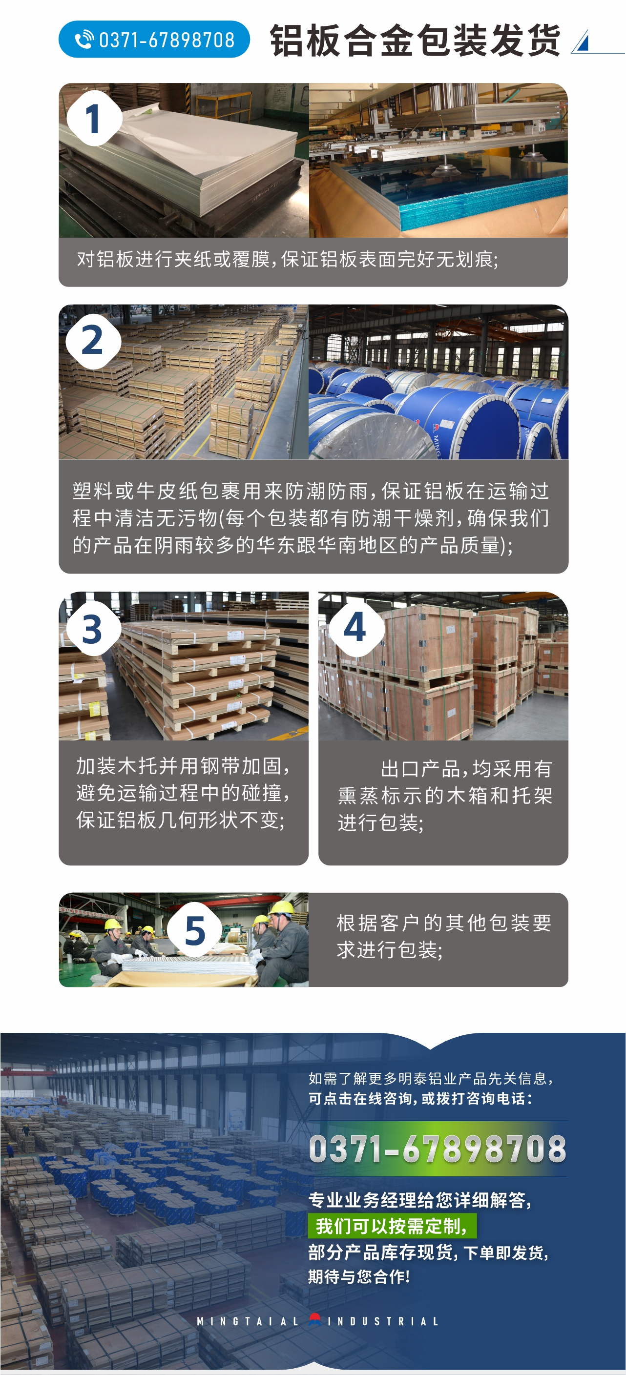 鋁板合金包裝發(fā)貨
　　1、對鋁板進行夾紙或覆膜，保證鋁板表面完好無劃痕;
　　2、塑料或牛皮紙包裹用來防潮防雨，保證鋁板在運輸過程中清潔無污物(每個包裝都有防潮干燥劑，確保我們的產品在陰雨較多的華東跟華南地區(qū)的產品質量);
　　3、加裝木托并用鋼帶加固，避免運輸過程中的碰撞，保證鋁板幾何形狀不變;
　　4、出口產品，均采用有熏蒸標示的木箱和托架進行包裝;
　　5、根據客戶的其他包裝要求進行包裝;
　　如需了解更多明泰鋁業(yè)產品先關信息，可點擊在線咨詢，或撥打咨詢電話：0371-67898708，專業(yè)業(yè)務經理給您詳細解答，我們可以按需定制，部分產品庫存現貨，下單即發(fā)貨，期待與您合作!