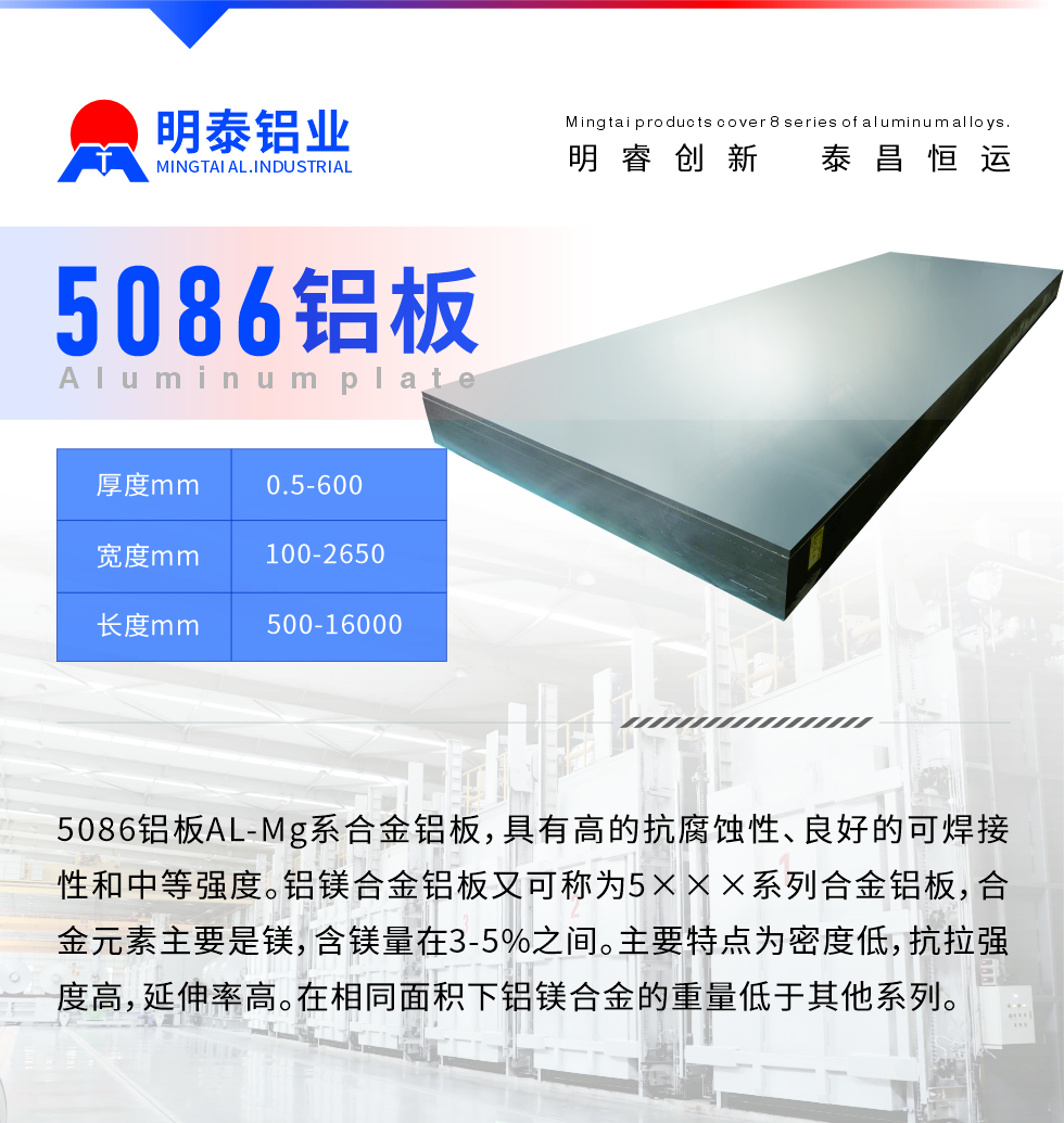 產(chǎn)品介紹
　　5086鋁板AL-Mg系合金鋁板，具有高的抗腐蝕性、良好的可焊接性和中等強(qiáng)度。鋁鎂合金鋁板又可稱為5×××系列合金鋁板，合金元素主要是鎂，含鎂量在3-5%之間。主要特點(diǎn)為密度低，抗拉強(qiáng)度高，延伸率高。在相同面積下鋁鎂合金的重量低于其他系列。
