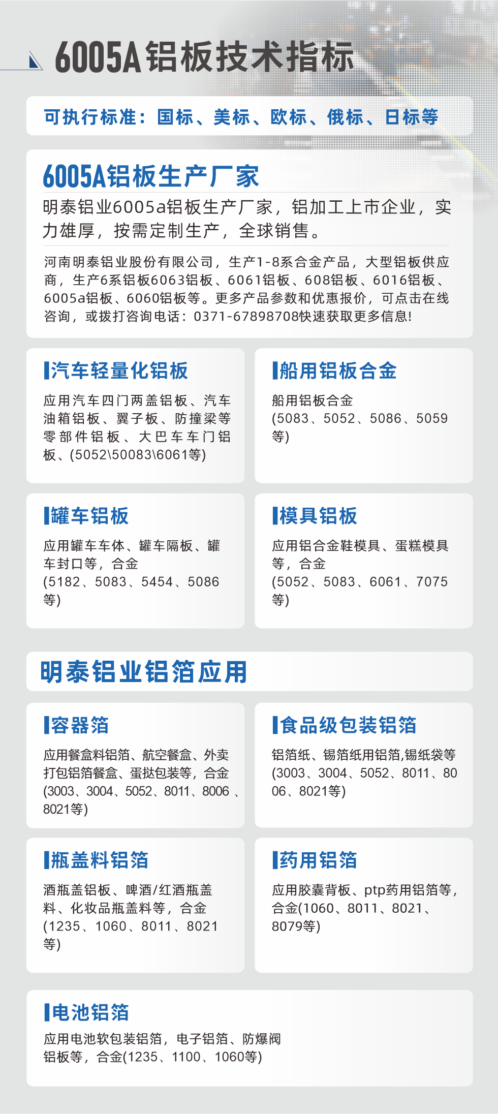 明泰大型鋁板帯箔廠家，上市公司，以下常見鋁板合金，更多產(chǎn)品可在網(wǎng)站查看，或者撥打電話咨詢：0371-67898708。

　　汽車輕量化鋁板：應(yīng)用汽車四門兩蓋鋁板、汽車油箱鋁板、翼子板、防撞梁等零部件鋁板、大巴車車門鋁板、(5052、50083、6061等)

　　船用鋁板合金(5083、5052、5086、5059等)

　　罐車鋁板：應(yīng)用罐車車體、罐車隔板、罐車封口等，合金(5182、5083、5454、5086等)

　　模具鋁板：應(yīng)用鋁合金鞋模具、蛋糕模具等，合金(5052、5083、6061、7075等)

　　明泰鋁業(yè)鋁箔應(yīng)用
　　容器箔：應(yīng)用餐盒料鋁箔、航空餐盒、外賣打包鋁箔餐盒、蛋撻包裝等，合金(3003、3004、5052、8011、8006、8021等)

　　食品級(jí)包裝鋁箔：鋁箔紙、錫箔紙用鋁箔,錫紙袋等(3003、3004、5052、8011、8006、8021等)

　　瓶蓋料鋁箔：酒瓶蓋鋁板、啤酒/紅酒瓶蓋料、化妝品瓶蓋料等，合金(1235、1060、8011、8021等)

　　藥用鋁箔：應(yīng)用膠囊背板、ptp藥用鋁箔等，合金(1060、8011、8021、8079等)

　　電池鋁箔：應(yīng)用電池軟包裝鋁箔，電子鋁箔、防爆閥鋁板等，合金(1235、1100、1060等)

　　6005A鋁板技術(shù)指標(biāo)

　　可執(zhí)行標(biāo)準(zhǔn)：國(guó)標(biāo)、美標(biāo)、歐標(biāo)、俄標(biāo)、日標(biāo)等

　　6005A鋁板生產(chǎn)廠家
　　明泰鋁業(yè)6005a鋁板生產(chǎn)廠家，鋁加工上市企業(yè)，實(shí)力雄厚，按需定制生產(chǎn)，全球銷售。

　　河南明泰鋁業(yè)股份有限公司，生產(chǎn)1-8系合金產(chǎn)品，大型鋁板供應(yīng)商，生產(chǎn)6系鋁板6063鋁板、6061鋁板、608鋁板、6016鋁板、6005a鋁板、6060鋁板等。更多產(chǎn)品參數(shù)和優(yōu)惠報(bào)價(jià)，可點(diǎn)擊在線咨詢，或撥打咨詢電話：0371-67898708快速獲取更多信息!