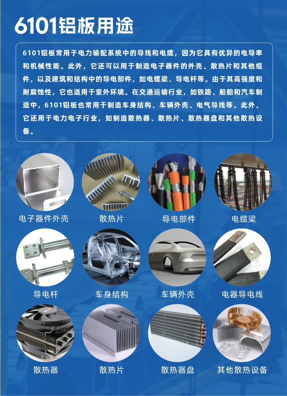 6101鋁板用途：

6101鋁板常用于電力輸配系統(tǒng)中的導線和電纜，因為它具有優(yōu)異的電導率和機械性能。此外，它還可以用于制造電子器件的外殼、散熱片和其他組件，以及建筑和結(jié)構(gòu)中的導電部件，如電纜梁、導電桿等。由于其高強度和耐腐蝕性，它也適用于室外環(huán)境。在交通運輸行業(yè)，如鐵路、船舶和汽車制造中，6101鋁板也常用于制造車身結(jié)構(gòu)、車輛外殼、電氣導線等。此外，它還用于電力電子行業(yè)，如制造散熱器、散熱片、散熱器盤和其他散熱設(shè)備。
