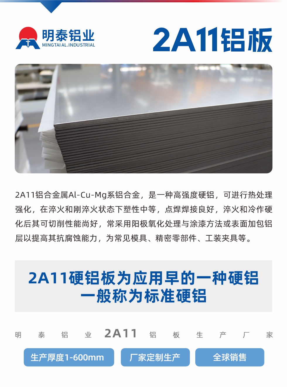 2A11鋁合金屬Al-Cu-Mg系鋁合金，是一種高強度硬鋁，可進行熱處理強化，在淬火和剛淬火狀態(tài)下塑性中等，點焊焊接良好，淬火和冷作硬化后其可切削性能尚好，常采用陽極氧化處理與涂漆方法或表面加包鋁層以提高其抗腐蝕能力，為常見模具、精密零部件、工裝夾具等。
2A11硬鋁板為應(yīng)用早的一種硬鋁，一般稱為標(biāo)準(zhǔn)硬鋁。明泰鋁業(yè)2a11鋁板生產(chǎn)廠家，生產(chǎn)厚度1-600mm，廠家定制生產(chǎn),全球銷售。
