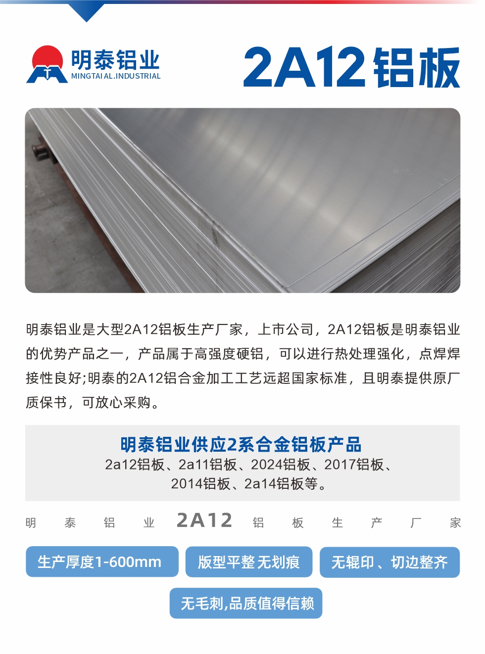 明泰鋁業(yè)是大型2A12鋁板生產(chǎn)廠家，上市公司，2A12鋁板是明泰鋁業(yè)的優(yōu)勢產(chǎn)品之一，產(chǎn)品屬于高強(qiáng)度硬鋁，可以進(jìn)行熱處理強(qiáng)化，點(diǎn)焊焊接性良好;明泰的2A12鋁合金加工工藝遠(yuǎn)超國家標(biāo)準(zhǔn)，且明泰提供原廠質(zhì)保書，可放心采購。明泰鋁業(yè)供應(yīng)2系合金鋁板產(chǎn)品：2a12鋁板、2a11鋁板、2024鋁板、2017鋁板、2014鋁板、2a14鋁板等。明泰鋁業(yè)生產(chǎn)2a12鋁板厚度1.0-600mm，版型平整,無劃痕 、無輥印 、切邊整齊 、無毛刺,品質(zhì)值得信賴。
