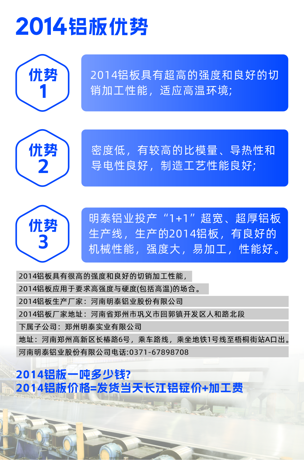 明泰2014鋁板優(yōu)勢:

　　1、2014鋁板具有超高的強(qiáng)度和良好的切銷加工性能，適應(yīng)高溫環(huán)境;

　　2、密度低，有較高的比模量、導(dǎo)熱性和導(dǎo)電性良好，制造工藝性能良好;

　　3、明泰鋁業(yè)投產(chǎn)“1+1”超寬、超厚鋁板生產(chǎn)線，生產(chǎn)的2014鋁板，有良好的機(jī)械性能，強(qiáng)度大，易加工，性能好。

　　2014鋁板具有很高的強(qiáng)度和良好的切銷加工性能，2014鋁板應(yīng)用于要求高強(qiáng)度與硬度(包括高溫)的場合。

　　2014鋁板生產(chǎn)廠家：河南明泰鋁業(yè)股份有限公司

　　2014鋁板廠家地址：河南省鄭州市鞏義市回郭鎮(zhèn)開發(fā)區(qū)人和路北段
