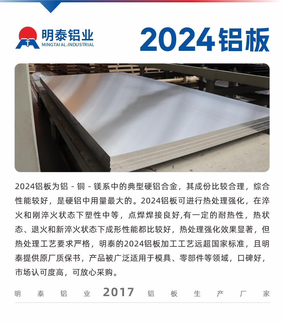 2024鋁板為鋁－銅－鎂系中的典型硬鋁合金，其成份比較合理，綜合性能較好，是硬鋁中用量最大的。2024鋁板可進(jìn)行熱處理強(qiáng)化，在淬火和剛淬火狀態(tài)下塑性中等，點(diǎn)焊焊接良好,有一定的耐熱性，熱狀態(tài)、退火和新淬火狀態(tài)下成形性能都比較好，熱處理強(qiáng)化效果顯著，但熱處理工藝要求嚴(yán)格，明泰的2024鋁板加工工藝遠(yuǎn)超國家標(biāo)準(zhǔn)，且明泰提供原廠質(zhì)保書，產(chǎn)品被廣泛適用于模具、零部件等領(lǐng)域，口碑好，市場(chǎng)認(rèn)可度高，可放心采購。
