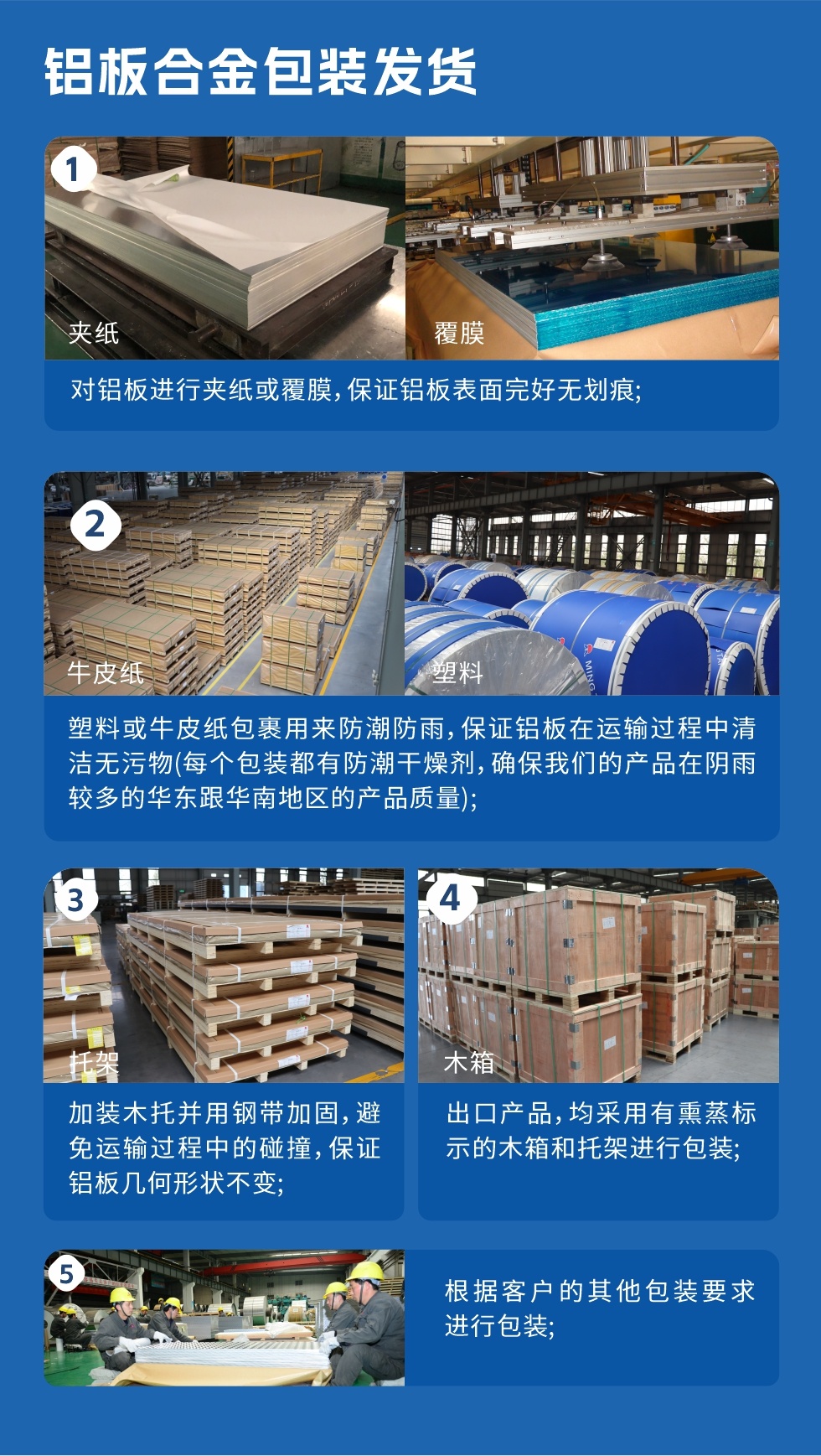 鋁板合金包裝發(fā)貨
　　1、對鋁板進(jìn)行夾紙或覆膜，保證鋁板表面完好無劃痕；

　　2、塑料或牛皮紙包裹用來防潮防雨，保證鋁板在運(yùn)輸過程中清潔無污物(每個(gè)包裝都有防潮干燥劑，確保我們的產(chǎn)品在陰雨較多的華東跟華南地區(qū)的產(chǎn)品質(zhì)量)；

　　3、加裝木托并用鋼帶加固，避免運(yùn)輸過程中的碰撞，保證鋁板幾何形狀不變；

　　4、出口產(chǎn)品，均采用有熏蒸標(biāo)示的木箱和托架進(jìn)行包裝；

　　5、根據(jù)客戶的其他包裝要求進(jìn)行包裝。

