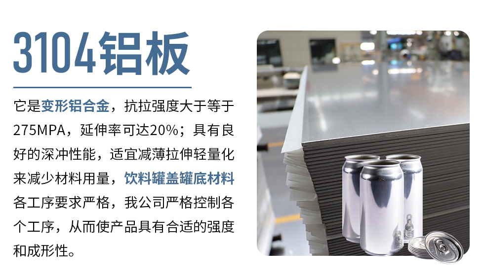 3104鋁板它是變形鋁合金，抗拉強(qiáng)度大于等于275MPA，延伸率可達(dá)20%；具有良好的深沖性能，適宜減薄拉伸輕量化來(lái)減少材料用量，飲料罐蓋罐底材料各工序要求嚴(yán)格，我公司嚴(yán)格控制各個(gè)工序，從而使產(chǎn)品具有合適的強(qiáng)度和成形性。