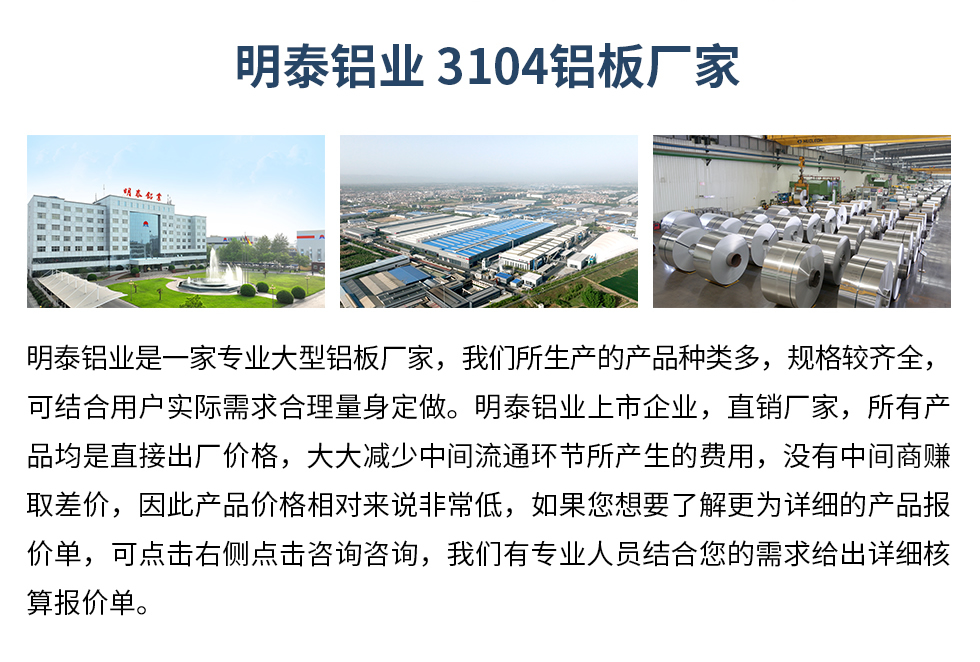 明泰鋁業(yè)3104鋁板廠家_明泰鋁業(yè)
　　明泰鋁業(yè)是一家專(zhuān)業(yè)大型鋁板廠家，我們所生產(chǎn)的產(chǎn)品種類(lèi)多，規(guī)格較齊全，可結(jié)合用戶實(shí)際需求合理量身定做。明泰鋁業(yè)上市企業(yè)，直銷(xiāo)廠家，所有產(chǎn)品均是直接出廠價(jià)格，大大減少中間流通環(huán)節(jié)所產(chǎn)生的費(fèi)用，沒(méi)有中間商賺取差價(jià)，因此產(chǎn)品價(jià)格相對(duì)來(lái)說(shuō)非常低，如果您想要了解更為詳細(xì)的產(chǎn)品報(bào)價(jià)單，可點(diǎn)擊右側(cè)點(diǎn)擊咨詢咨詢，我們有專(zhuān)業(yè)人員結(jié)合您的需求給出詳細(xì)核算報(bào)價(jià)單。
