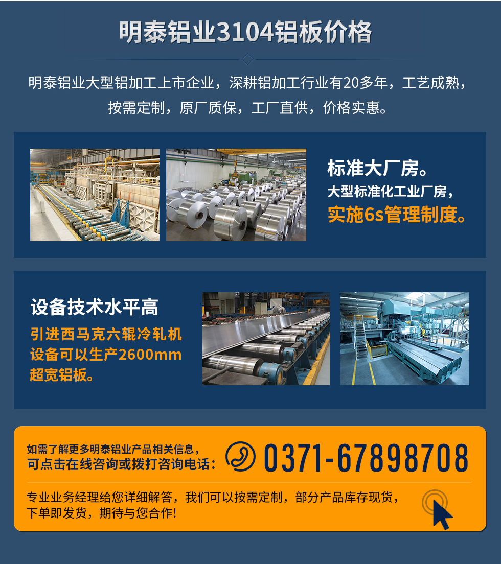 明泰鋁業(yè)3104鋁板價(jià)格
　　明泰鋁業(yè)大型鋁加工上市企業(yè)，深耕鋁加工行業(yè)有20多年，工藝成熟，按需定制，原廠質(zhì)保，工廠直供，價(jià)格實(shí)惠。
　　1、標(biāo)準(zhǔn)大廠房。大型標(biāo)準(zhǔn)化工業(yè)廠房，實(shí)施6s管理制度。
　　2、設(shè)備技術(shù)水平高。引進(jìn)西馬克六輥冷軋機(jī)設(shè)備可以生產(chǎn)2600mm超寬鋁板。
　　如需了解更多明泰鋁業(yè)產(chǎn)品先關(guān)信息，可點(diǎn)擊在線咨詢，或撥打咨詢電話：0371-67898708，專(zhuān)業(yè)業(yè)務(wù)經(jīng)理給您詳細(xì)解答，我們可以按需定制，部分產(chǎn)品庫(kù)存現(xiàn)貨，下單即發(fā)貨，期待與您合作!
