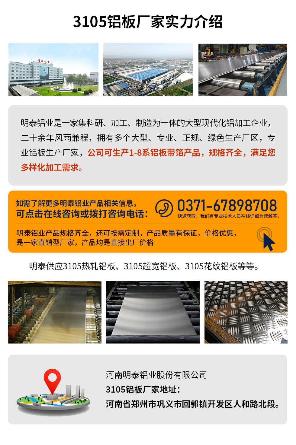 3105鋁板廠家實力介紹
　　明泰鋁業(yè)是一家集科研、加工、制造為一體的大型現(xiàn)代化鋁加工企業(yè)，二十余年風雨兼程，擁有多個大型、專業(yè)、正規(guī)、綠色生產(chǎn)廠區(qū)，專業(yè)鋁板生產(chǎn)廠家，公司可生產(chǎn)1-8系鋁板帶箔產(chǎn)品，規(guī)格齊全，滿足您多樣化加工需求。
明泰鋁業(yè)產(chǎn)品規(guī)格齊全，還可按需定制，產(chǎn)品質(zhì)量有保證，價格優(yōu)惠，是一家直銷型廠家，產(chǎn)品均是直接出廠價格，想要了解更多詳細產(chǎn)品信息和優(yōu)惠報價，可點擊在線咨詢，或撥打咨詢電話：0371-67898708快速獲取，我們有專業(yè)技術(shù)人員在線詳細為您解答。
明泰供應(yīng)3105熱軋鋁板、3105超寬鋁板、3105花紋鋁板等等。
河南明泰鋁業(yè)股份有限公司3105鋁板廠家地址：河南省鄭州市鞏義市回郭鎮(zhèn)開發(fā)區(qū)人和路北段。