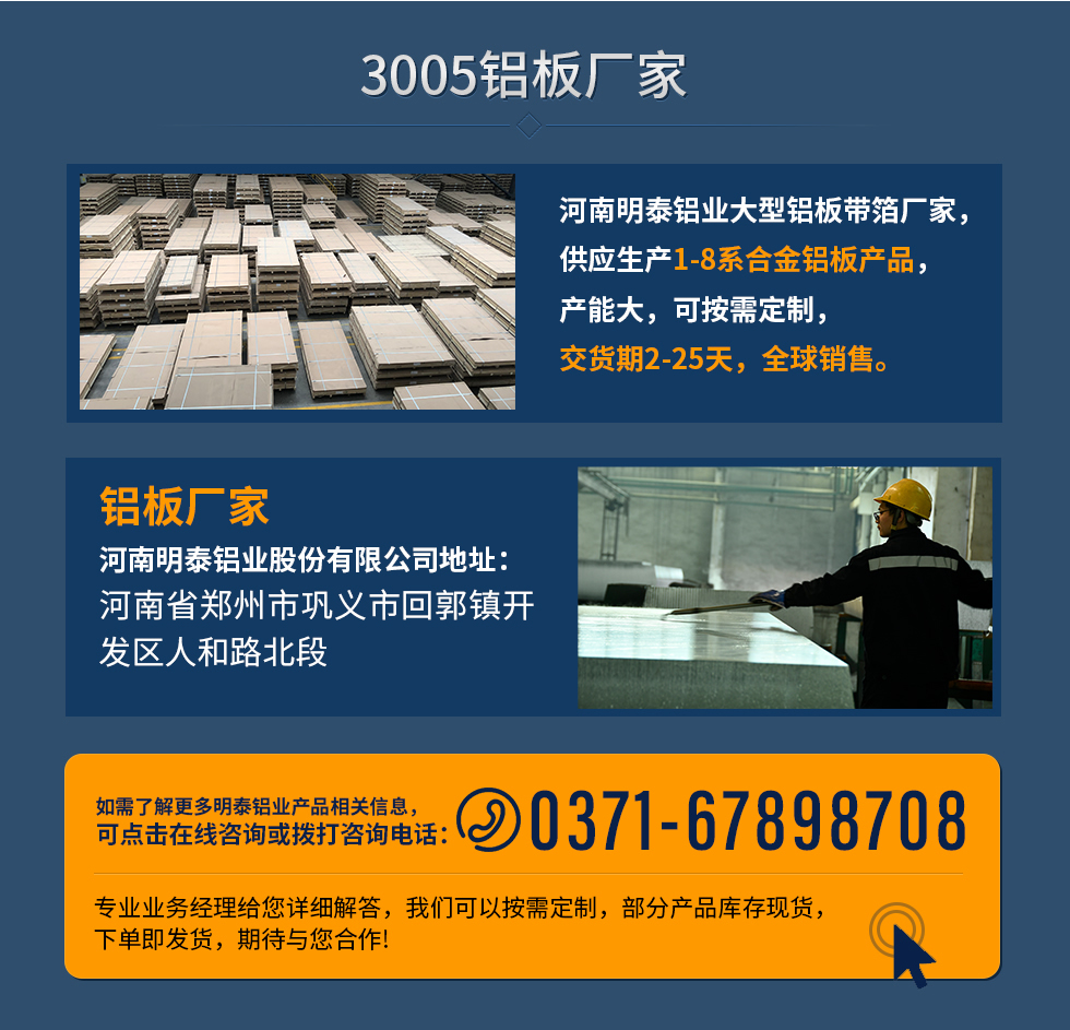 3005鋁板廠家
河南明泰鋁業(yè)大型鋁板帶箔廠家，供應(yīng)生產(chǎn)1-8系合金鋁板產(chǎn)品，產(chǎn)能大，可按需定制，交貨期2-25天，全球銷售。
鋁板廠家河南明泰鋁業(yè)股份有限公司地址：河南省鄭州市鞏義市回郭鎮(zhèn)開(kāi)發(fā)區(qū)人和路北段
如需了解更多明泰鋁業(yè)產(chǎn)品相關(guān)信息，可點(diǎn)擊在線咨詢，或撥打咨詢電話：0371-67898708，專業(yè)業(yè)務(wù)經(jīng)理給您詳細(xì)解答，我們可以按需定制，部分產(chǎn)品庫(kù)存現(xiàn)貨，下單即發(fā)貨，期待與您合作!